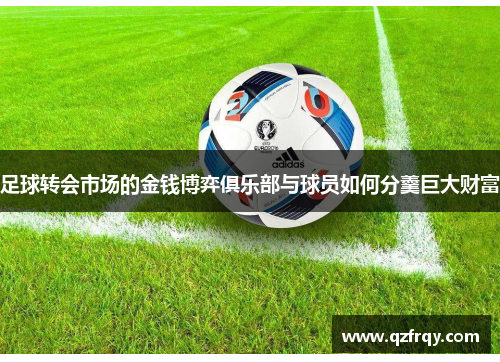足球转会市场的金钱博弈俱乐部与球员如何分羹巨大财富 足球转会市场的金钱博弈俱乐部与球员如何分羹巨大财富