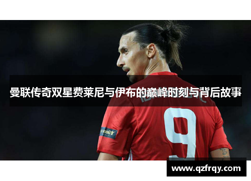 曼联传奇双星费莱尼与伊布的巅峰时刻与背后故事 曼联传奇双星费莱尼与伊布的巅峰时刻与背后故事