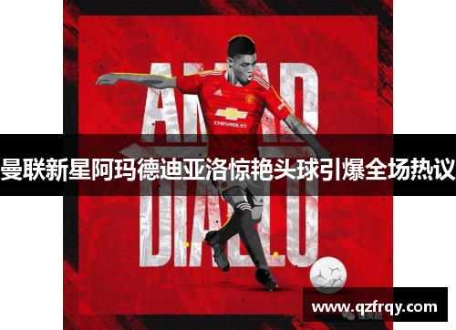 曼联新星阿玛德迪亚洛惊艳头球引爆全场热议 曼联新星阿玛德迪亚洛惊艳头球引爆全场热议