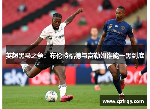 英超黑马之争:布伦特福德与富勒姆谁能一黑到底 英超黑马之争:布伦特福德与富勒姆谁能一黑到底