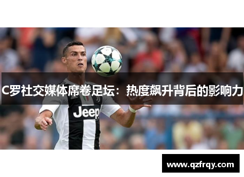 C罗社交媒体席卷足坛:热度飙升背后的影响力 C罗社交媒体席卷足坛:热度飙升背后的影响力